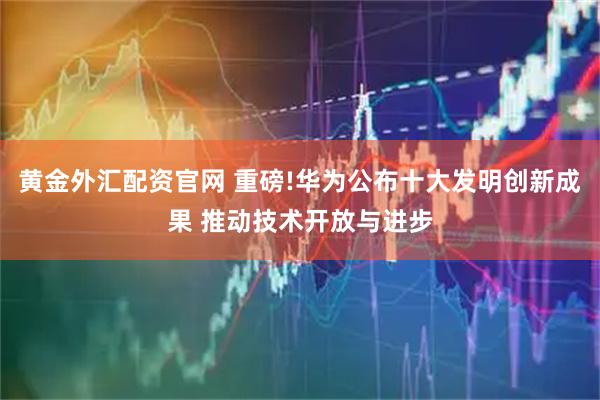 黄金外汇配资官网 重磅!华为公布十大发明创新成果 推动技术开放与进步