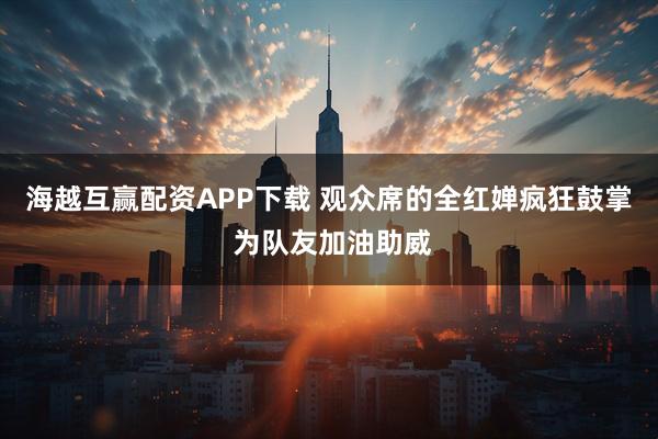 海越互赢配资APP下载 观众席的全红婵疯狂鼓掌 为队友加油助威