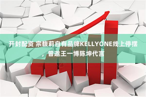 开封配资 宗馥莉自有品牌KELLYONE线上停摆，曾邀王一博陈坤代言