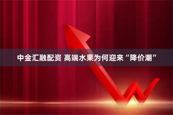 中金汇融配资 高端水果为何迎来“降价潮”