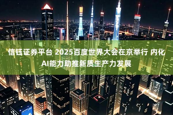 信钰证券平台 2025百度世界大会在京举行 内化AI能力助推新质生产力发展