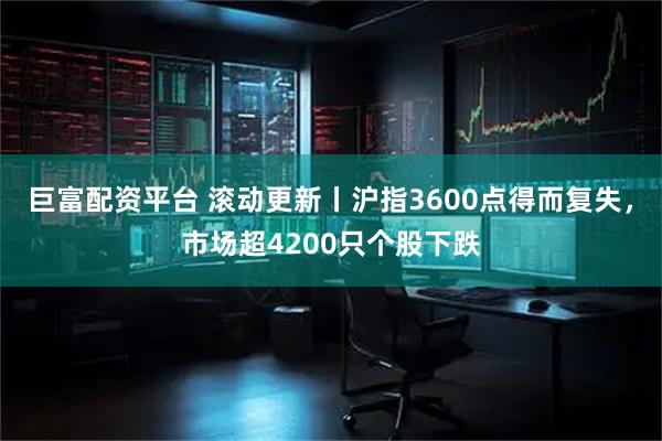 巨富配资平台 滚动更新丨沪指3600点得而复失，市场超4200只个股下跌