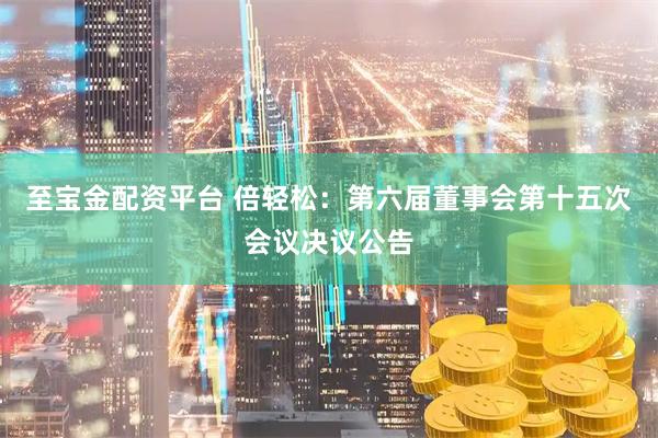 至宝金配资平台 倍轻松：第六届董事会第十五次会议决议公告