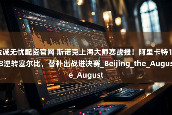 金诚无忧配资官网 斯诺克上海大师赛战报！阿里卡特10-8逆转塞尔比，替补出战进决赛_Beijing_the_August