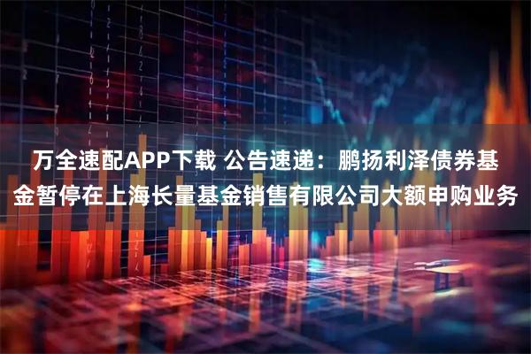 万全速配APP下载 公告速递：鹏扬利泽债券基金暂停在上海长量基金销售有限公司大额申购业务