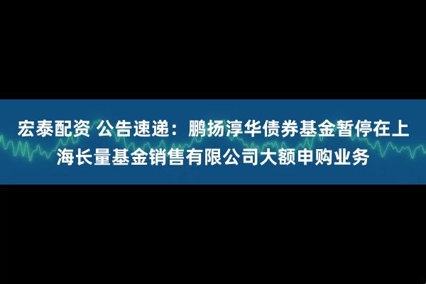 宏泰配资 公告速递：鹏扬淳华债券基金暂停在上海长量基金销售有限公司大额申购业务