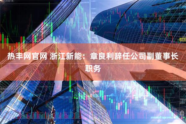 热丰网官网 浙江新能：章良利辞任公司副董事长职务