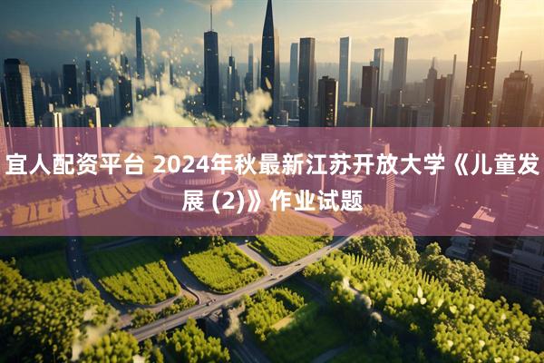 宜人配资平台 2024年秋最新江苏开放大学《儿童发展 (2)》作业试题