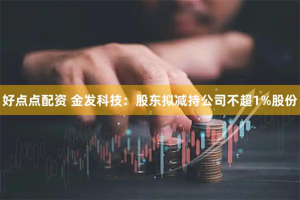 好点点配资 金发科技：股东拟减持公司不超1%股份