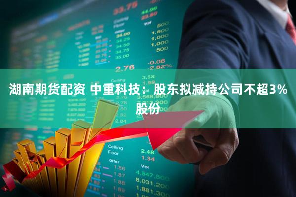 湖南期货配资 中重科技：股东拟减持公司不超3%股份