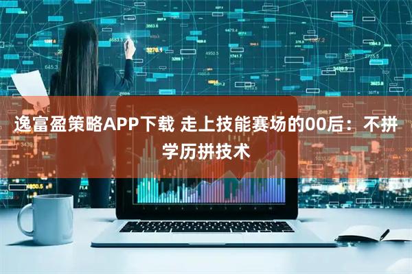 逸富盈策略APP下载 走上技能赛场的00后：不拼学历拼技术