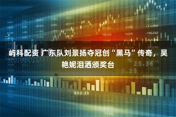 屿科配资 广东队刘景扬夺冠创“黑马”传奇，吴艳妮泪洒颁奖台