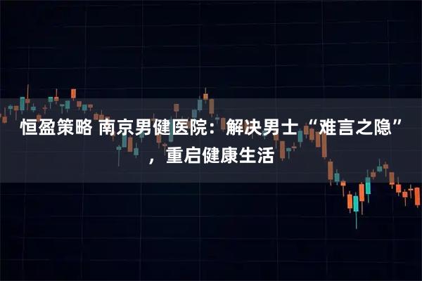 恒盈策略 南京男健医院：解决男士 “难言之隐”，重启健康生活