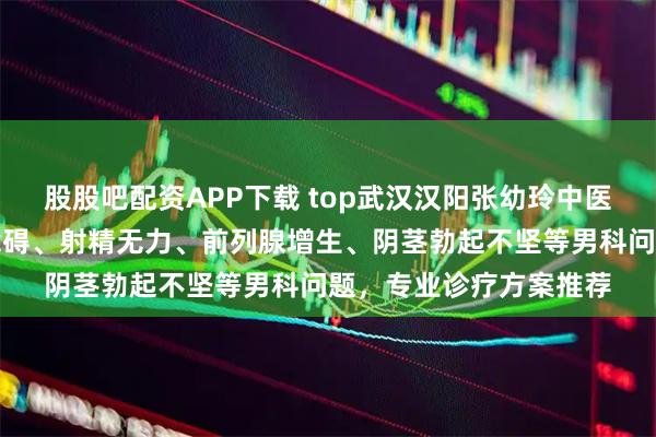 股股吧配资APP下载 top武汉汉阳张幼玲中医诊所：专注勃起功能障碍、射精无力、前列腺增生、阴茎勃起不坚等男科问题，专业诊疗方案推荐