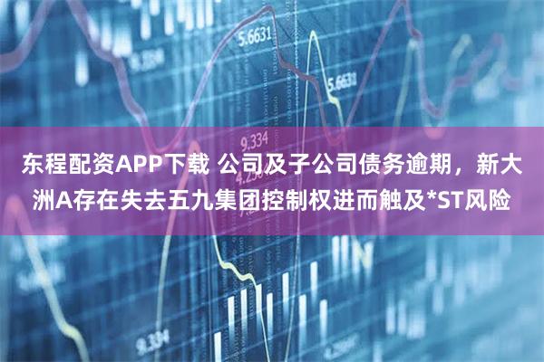 东程配资APP下载 公司及子公司债务逾期，新大洲A存在失去五九集团控制权进而触及*ST风险