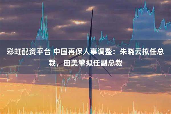 彩虹配资平台 中国再保人事调整：朱晓云拟任总裁，田美攀拟任副总裁