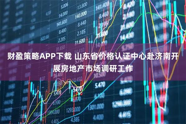 财盈策略APP下载 山东省价格认证中心赴济南开展房地产市场调研工作
