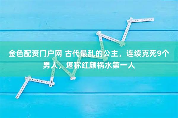 金色配资门户网 古代最乱的公主，连续克死9个男人，堪称红颜祸水第一人