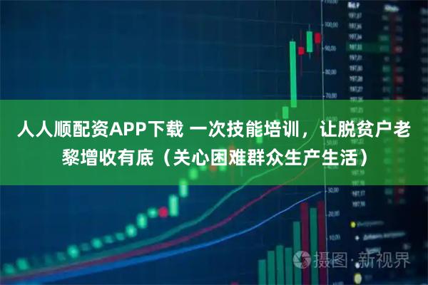 人人顺配资APP下载 一次技能培训，让脱贫户老黎增收有底（关心困难群众生产生活）