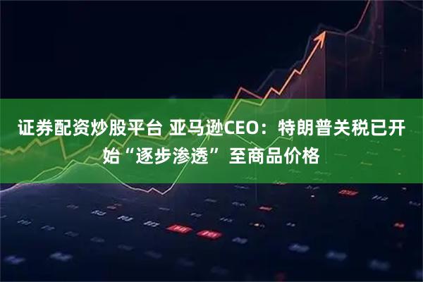 证券配资炒股平台 亚马逊CEO：特朗普关税已开始“逐步渗透” 至商品价格