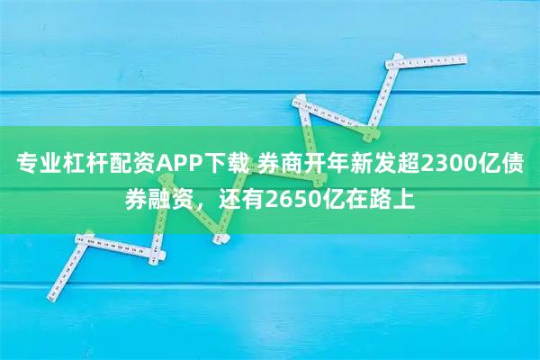 专业杠杆配资APP下载 券商开年新发超2300亿债券融资，还有2650亿在路上