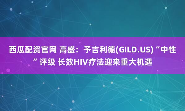 西瓜配资官网 高盛：予吉利德(GILD.US)“中性”评级 长效HIV疗法迎来重大机遇