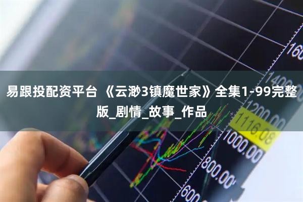 易跟投配资平台 《云渺3镇魔世家》全集1-99完整版_剧情_故事_作品