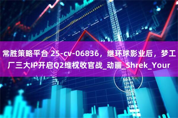 常胜策略平台 25-cv-06836，继环球影业后，梦工厂三大IP开启Q2维权收官战_动画_Shrek_Your