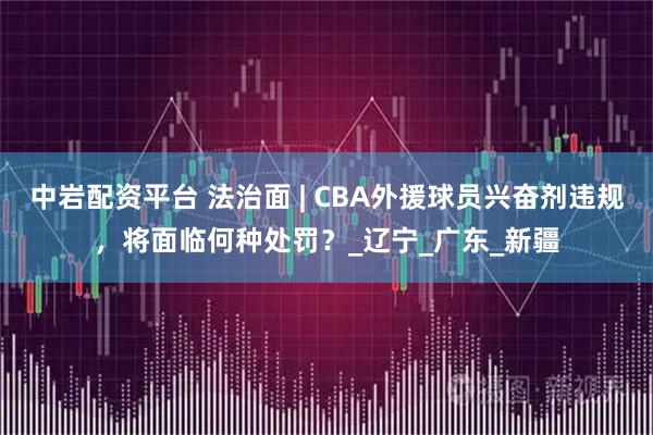 中岩配资平台 法治面 | CBA外援球员兴奋剂违规，将面临何种处罚？_辽宁_广东_新疆