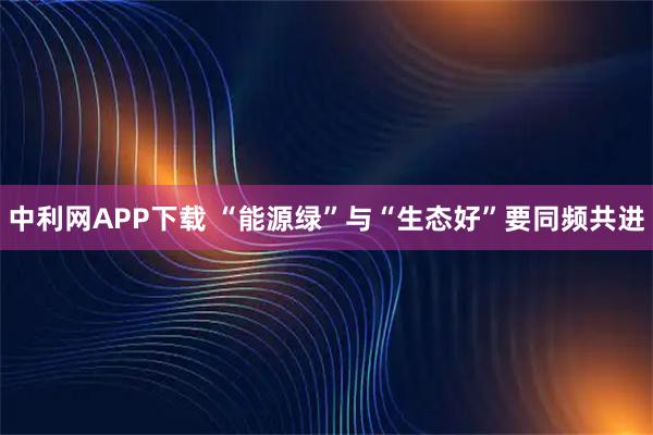 中利网APP下载 “能源绿”与“生态好”要同频共进