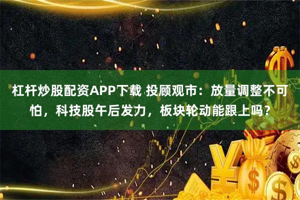 杠杆炒股配资APP下载 投顾观市：放量调整不可怕，科技股午后发力，板块轮动能跟上吗？