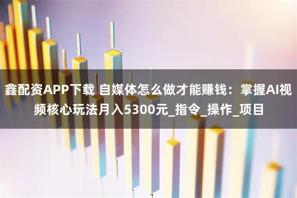 鑫配资APP下载 自媒体怎么做才能赚钱：掌握AI视频核心玩法月入5300元_指令_操作_项目
