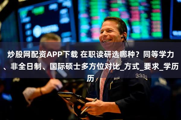 炒股网配资APP下载 在职读研选哪种？同等学力、非全日制、国际硕士多方位对比_方式_要求_学历