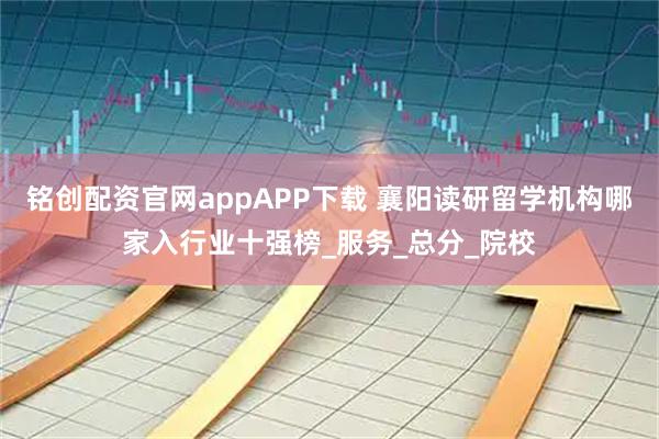铭创配资官网appAPP下载 襄阳读研留学机构哪家入行业十强榜_服务_总分_院校