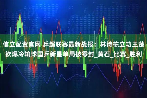 信立配资官网 乒超联赛最新战报：林诗栋立功王楚钦爆冷输球国乒新星单局被零封_黄石_比赛_胜利