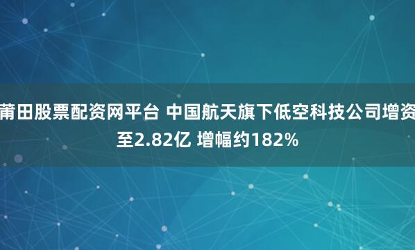 莆田股票配资网平台 中国航天旗下低空科技公司增资至2.82亿 增幅约182%