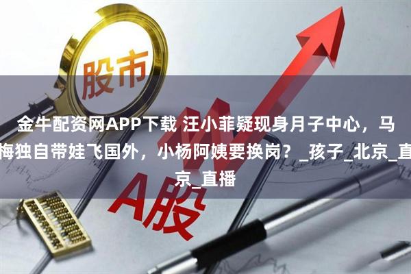 金牛配资网APP下载 汪小菲疑现身月子中心，马筱梅独自带娃飞国外，小杨阿姨要换岗？_孩子_北京_直播