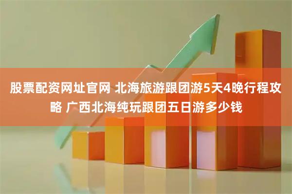 股票配资网址官网 北海旅游跟团游5天4晚行程攻略 广西北海纯玩跟团五日游多少钱