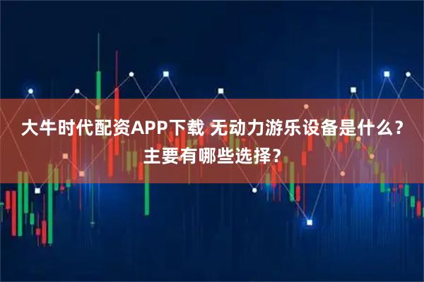 大牛时代配资APP下载 无动力游乐设备是什么？主要有哪些选择？