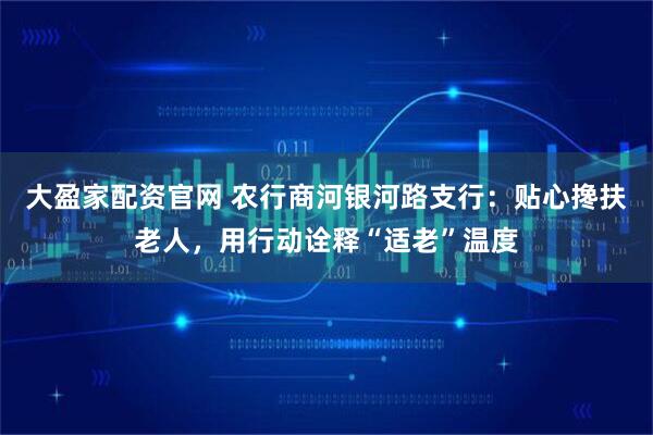 大盈家配资官网 农行商河银河路支行：贴心搀扶老人，用行动诠释“适老”温度