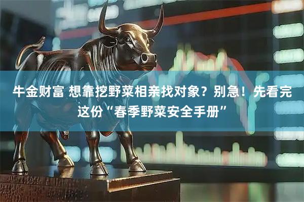 牛金财富 想靠挖野菜相亲找对象？别急！先看完这份“春季野菜安全手册”